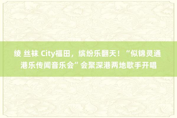 绫 丝袜 City福田，缤纷乐翻天！“似锦灵通 港乐传闻音乐会”会聚深港两地歌手开唱