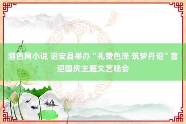 酒色网小说 诏安县举办“礼赞色泽 筑梦丹诏”喜迎国庆主题文艺晚会