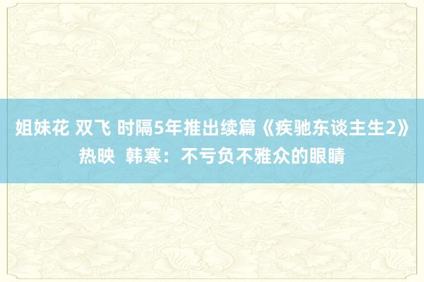 姐妹花 双飞 时隔5年推出续篇《疾驰东谈主生2》热映  韩寒：不亏负不雅众的眼睛