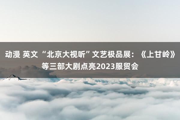 动漫 英文 “北京大视听”文艺极品展：《上甘岭》等三部大剧点亮2023服贸会