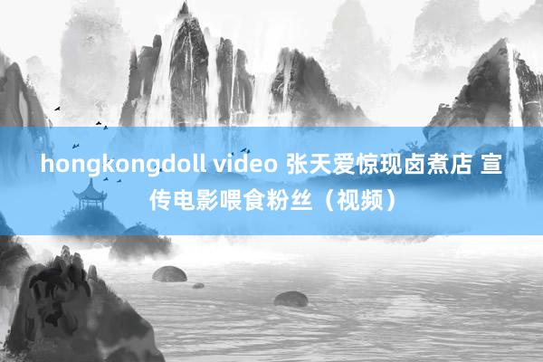 hongkongdoll video 张天爱惊现卤煮店 宣传电影喂食粉丝（视频）