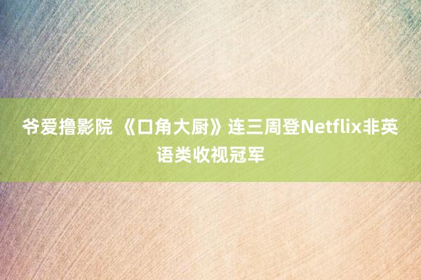 爷爱撸影院 《口角大厨》连三周登Netflix非英语类收视冠军