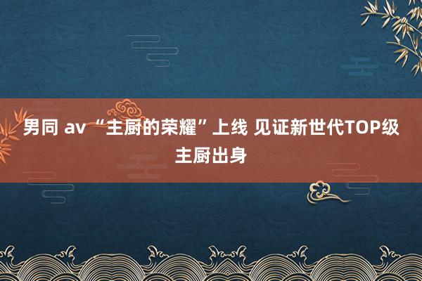 男同 av “主厨的荣耀”上线 见证新世代TOP级主厨出身