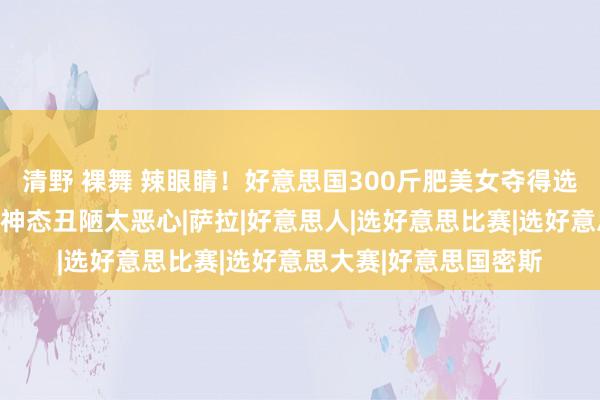 清野 裸舞 辣眼睛！好意思国300斤肥美女夺得选好意思冠军！网友：神态丑陋太恶心|萨拉|好意思人|选好意思比赛|选好意思大赛|好意思国密斯