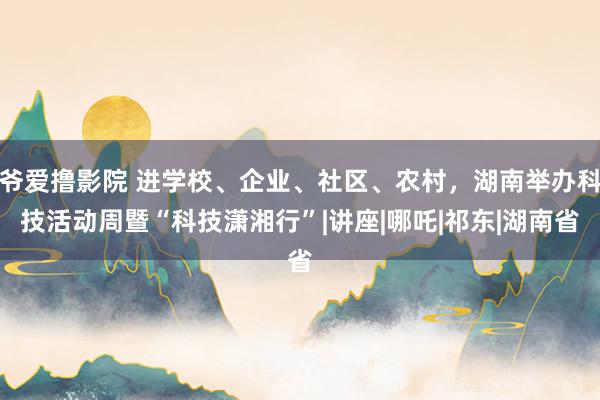 爷爱撸影院 进学校、企业、社区、农村，湖南举办科技活动周暨“科技潇湘行”|讲座|哪吒|祁东|湖南省