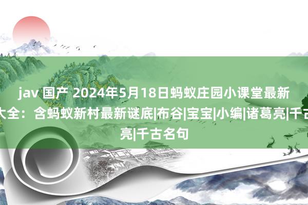 jav 国产 2024年5月18日蚂蚁庄园小课堂最新谜底大全：含蚂蚁新村最新谜底|布谷|宝宝|小编|诸葛亮|千古名句