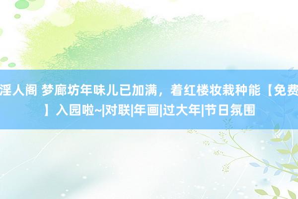 淫人阁 梦廊坊年味儿已加满，着红楼妆栽种能【免费】入园啦~|对联|年画|过大年|节日氛围