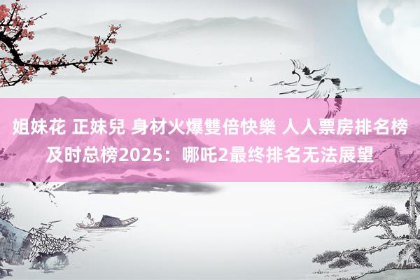 姐妹花 正妹兒 身材火爆雙倍快樂 人人票房排名榜及时总榜2025：哪吒2最终排名无法展望