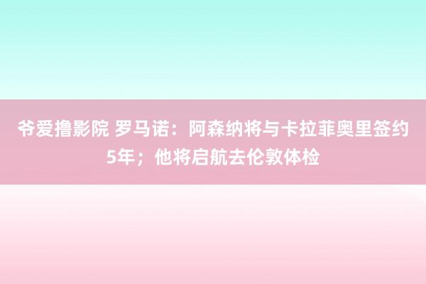 爷爱撸影院 罗马诺：阿森纳将与卡拉菲奥里签约5年；他将启航去伦敦体检