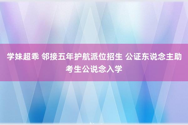 学妹超乖 邻接五年护航派位招生 公证东说念主助考生公说念入学