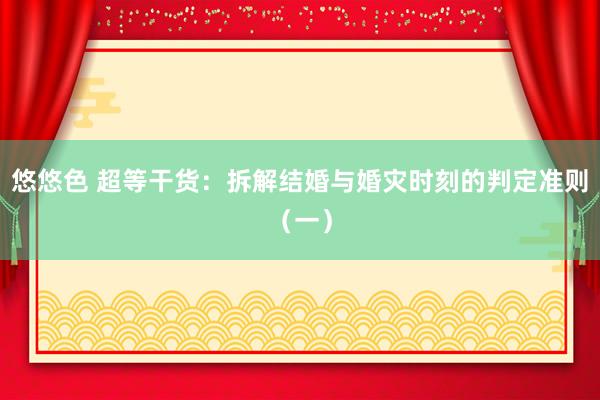 悠悠色 超等干货：拆解结婚与婚灾时刻的判定准则（一）