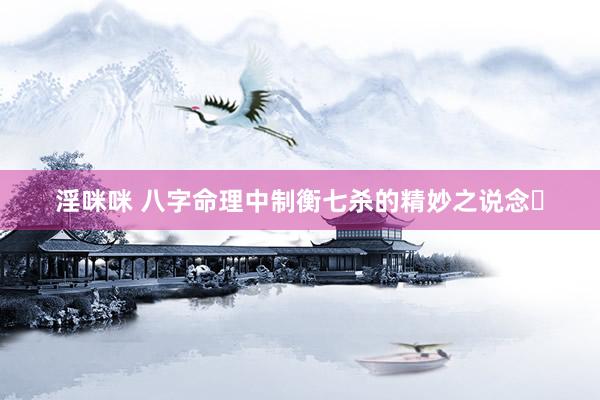 淫咪咪 八字命理中制衡七杀的精妙之说念​