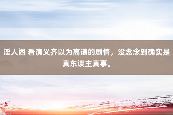 淫人阁 看演义齐以为离谱的剧情，没念念到确实是真东谈主真事。